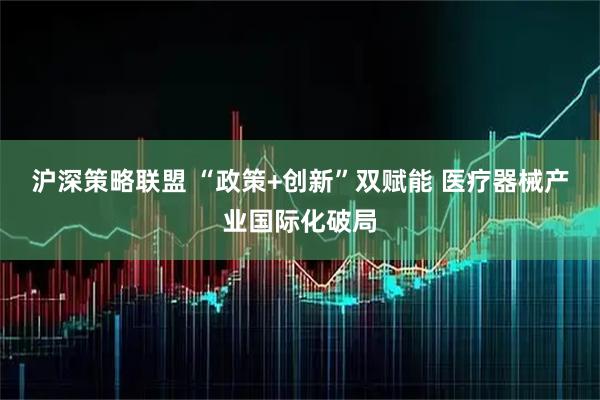 沪深策略联盟 “政策+创新”双赋能 医疗器械产业国际化破局