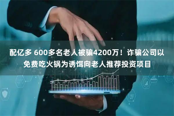 配亿多 600多名老人被骗4200万！诈骗公司以免费吃火锅为诱饵向老人推荐投资项目