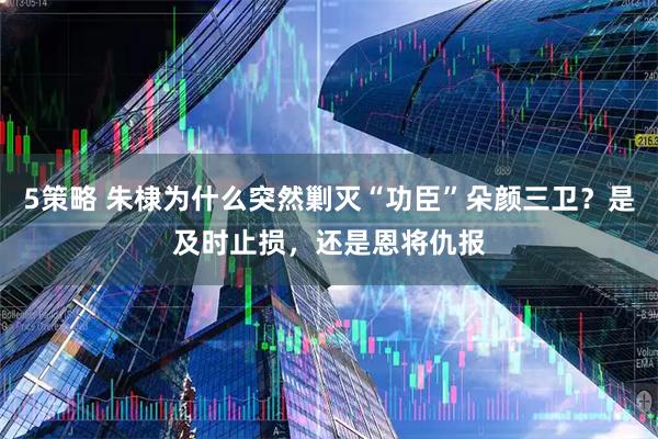 5策略 朱棣为什么突然剿灭“功臣”朵颜三卫？是及时止损，还是恩将仇报