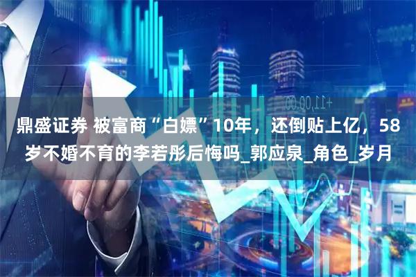 鼎盛证券 被富商“白嫖”10年，还倒贴上亿，58岁不婚不育的李若彤后悔吗_郭应泉_角色_岁月