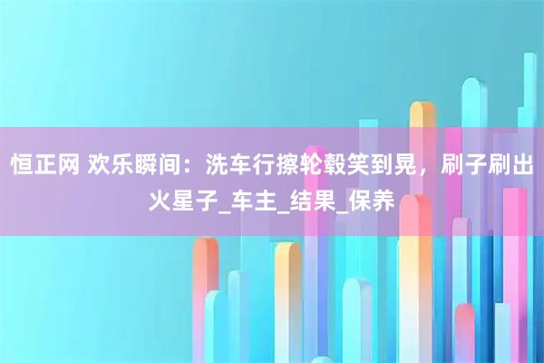 恒正网 欢乐瞬间:洗车行擦轮毂笑到晃,刷子刷出火星子_车主_结果_保养