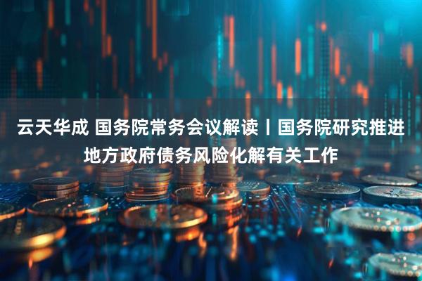 云天华成 国务院常务会议解读丨国务院研究推进地方政府债务风险化解有关工作