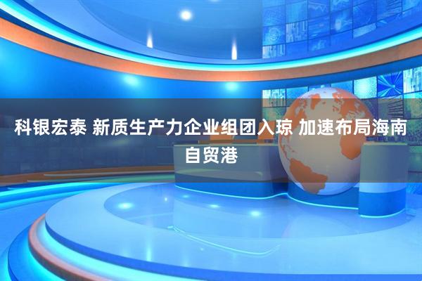 科银宏泰 新质生产力企业组团入琼 加速布局海南自贸港