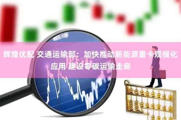 辉煌优配 交通运输部：加快推动新能源重卡规模化应用 建设零碳运输走廊