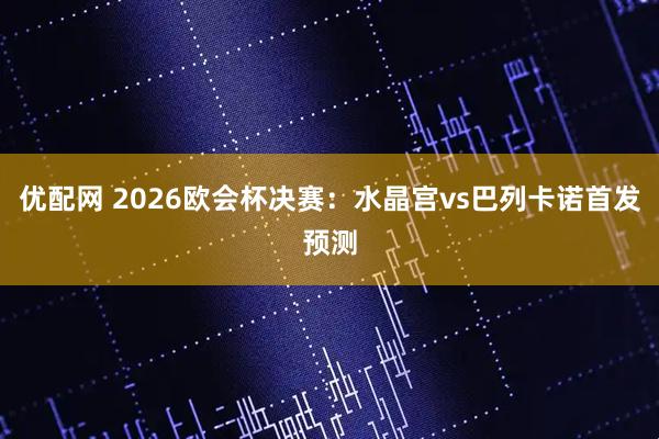 优配网 2026欧会杯决赛：水晶宫vs巴列卡诺首发预测