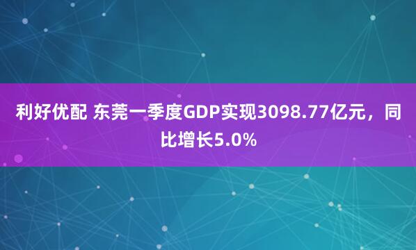 利好优配 东莞一季度GDP实现3098.77亿元，同比增长5.0%
