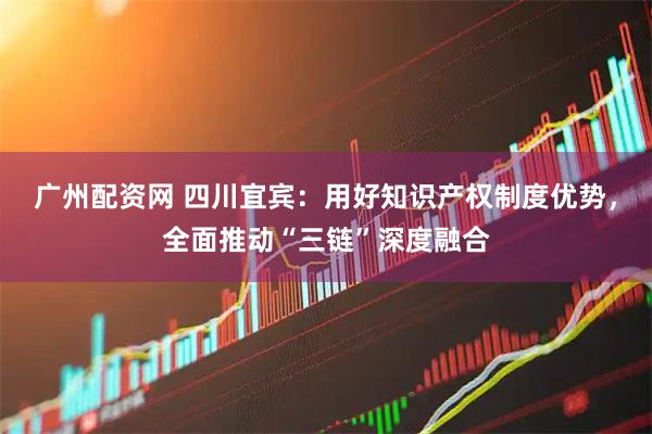 广州配资网 四川宜宾：用好知识产权制度优势，全面推动“三链”深度融合