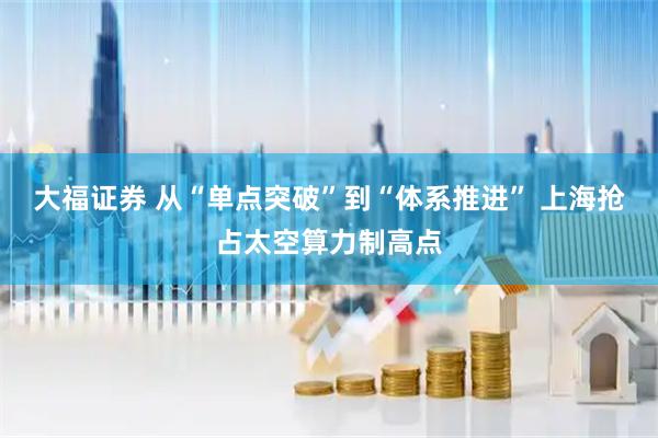 大福证券 从“单点突破”到“体系推进” 上海抢占太空算力制高点