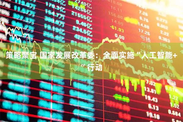 策略聚宝 国家发展改革委：全面实施“人工智能+”行动
