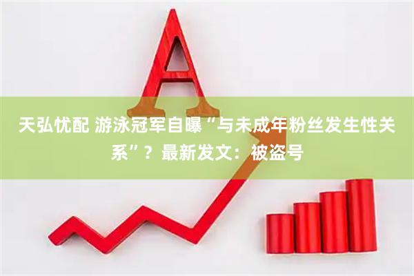 天弘忧配 游泳冠军自曝“与未成年粉丝发生性关系”？最新发文：被盗号