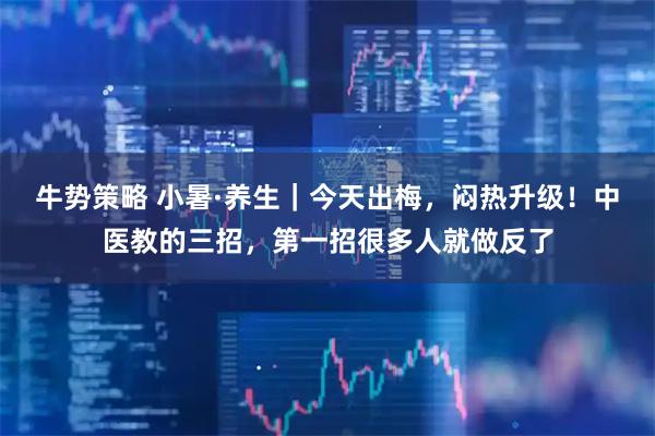 牛势策略 小暑·养生|今天出梅,闷热升级!中医教的三招,第一招很多人就做反了