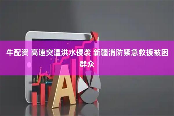 牛配资 高速突遭洪水侵袭 新疆消防紧急救援被困群众
