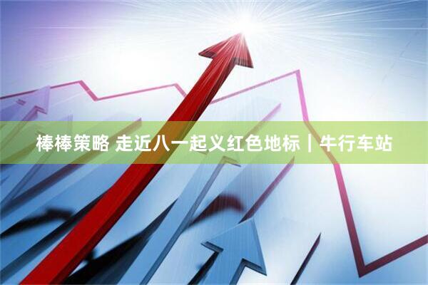 棒棒策略 走近八一起义红色地标｜牛行车站
