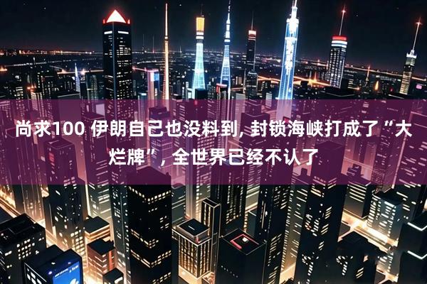 尚求100 伊朗自己也没料到, 封锁海峡打成了“大烂牌”, 全世界已经不认了