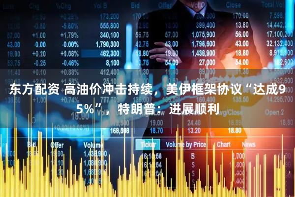 东方配资 高油价冲击持续，美伊框架协议“达成95%”，特朗普：进展顺利
